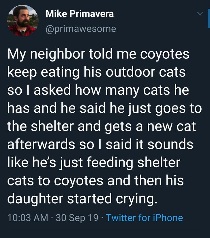 angle - Mike Primavera My neighbor told me coyotes keep eating his outdoor cats so I asked how many cats he has and he said he just goes to the shelter and gets a new cat afterwards so I said it sounds he's just feeding shelter cats to coyotes and then hi