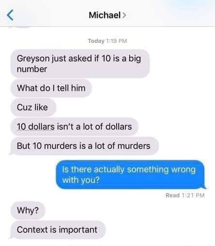 Michael > Today Greyson just asked if 10 is a big number What do I tell him Cuz 10 dollars isn't a lot of dollars But 10 murders is a lot of murders Is there actually something wrong with you? Read Why? Context is important