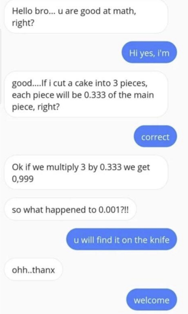 number - Hello bro... u are good at math, right? Hi yes, i'm good....If i cut a cake into 3 pieces, each piece will be 0.333 of the main piece, right? correct Ok if we multiply 3 by 0.333 we get 0,999 so what happened to 0.001?!! u will find it on the kni