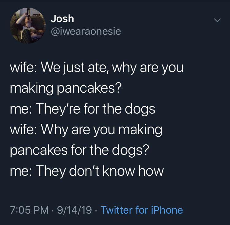 atmosphere - Josh wife We just ate, why are you making pancakes? me They're for the dogs wife Why are you making pancakes for the dogs? 'me They don't know how 91419 . Twitter for iPhone