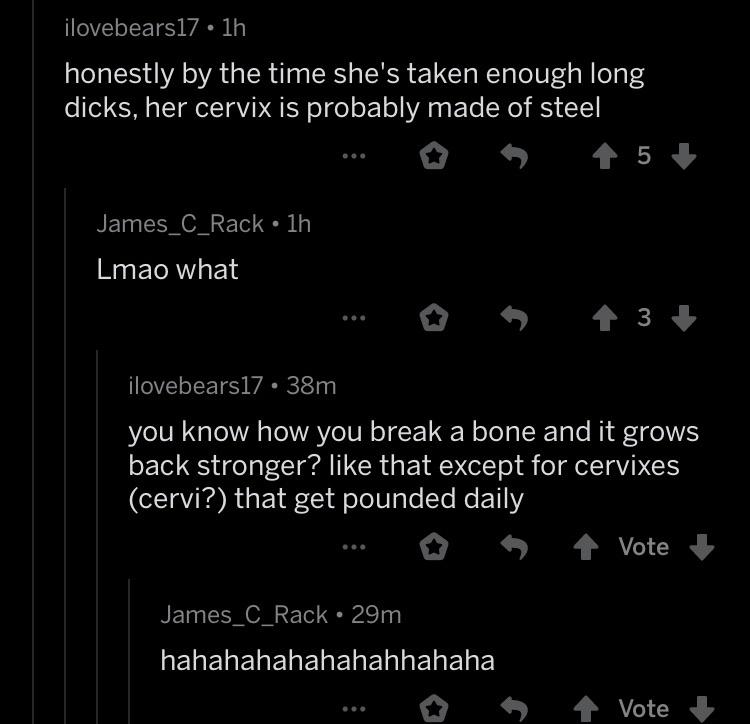 reddit you ve been hit by a smooth criminal - ilovebears17 1h honestly by the time she's taken enough long dicks, her cervix is probably made of steel James_C_Rack 1h Lmao what ilovebears17 38m you know how you break a bone and it grows back stronger? tha
