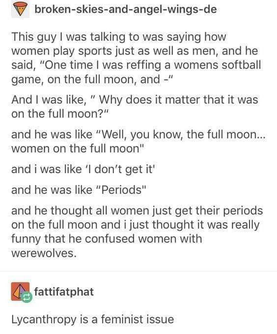funny tumblr posts about periods - V brokenskiesandangelwingsde This guy I was talking to was saying how women play sports just as well as men, and he said, "One time I was reffing a womens softball game, on the full moon, and " And I was , "Why does it m