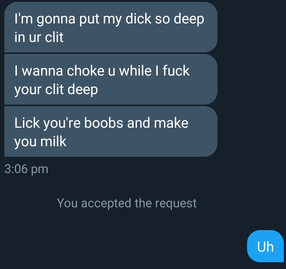 screenshot - I'm gonna put my dick so deep in ur clit I wanna choke u while I fuck your clit deep Lick you're boobs and make you milk You accepted the request Uh