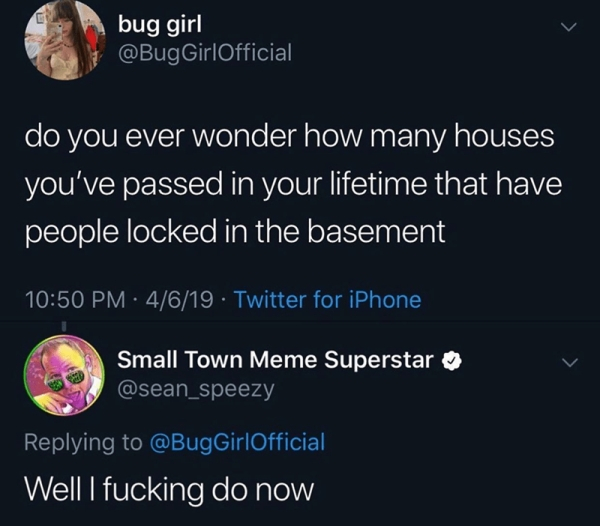 do you ever wonder how many houses you ve passed in your lifetime that have people locked in the basement - bug girl GirlOfficial do you ever wonder how many houses you've passed in your lifetime that have people locked in the basement 4619 Twitter for iP