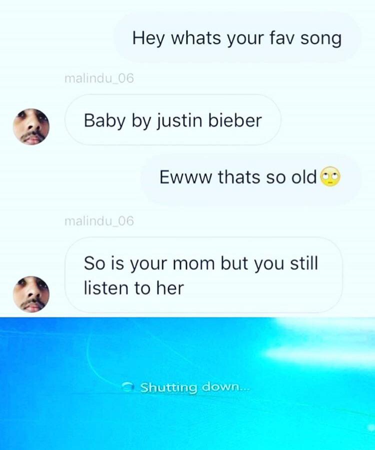 Hey whats your fav song malindu_06 Baby by justin bieber Ewww thats so old malindu 06 So is your mom but you still listen to her Shutting down...