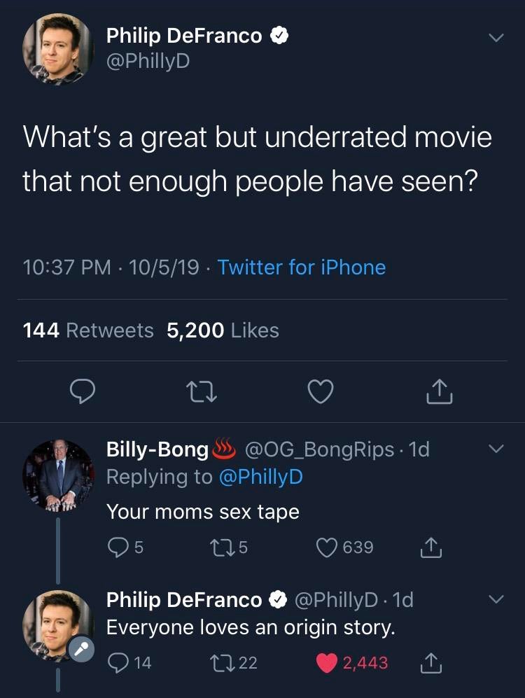 What's a great but underrated movie that not enough people have seen? 10519 Twitter for iPhone 144 5,200 v BillyBong S . 1d Your moms sex tape 25 225 639 Philip DeFranco . 1d Everyone loves an origin story. '914 2222 2,443 1