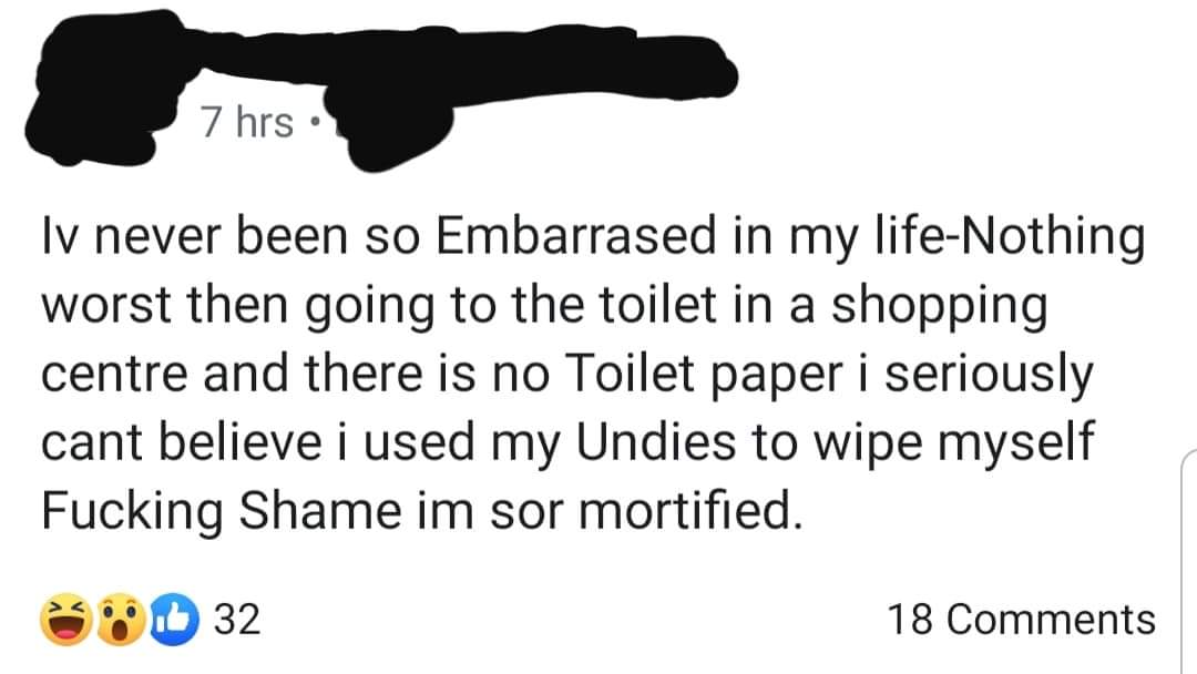 hand - 7 hrs lv never been so Embarrased in my lifeNothing worst then going to the toilet in a shopping centre and there is no Toilet paper i seriously cant believe i used my Undies to wipe myself Fucking Shame im sor mortified. D 32 18