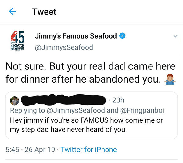 angle - Tweet Jimmy's Famous Seafood Not sure. But your real dad came here for dinner after he abandoned you. 20h and Hey jimmy if you're so Famous how come me or my step dad have never heard of you 26 Apr 19 Twitter for iPhone