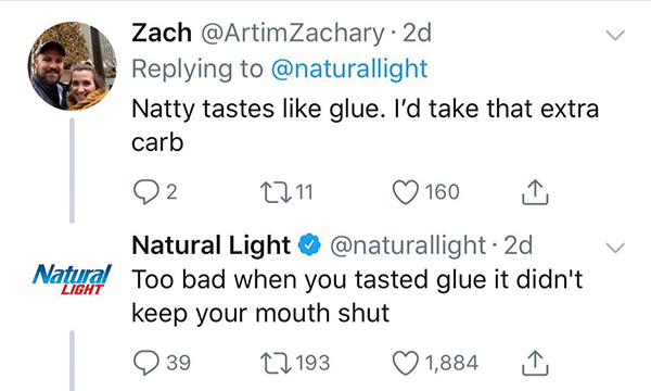 Zach 2d Natty tastes glue. I'd take that extra carb Q2 2211 160 Light Natural Light 2d Natural Too bad when you tasted glue it didn't keep your mouth shut 23922 193 1,884