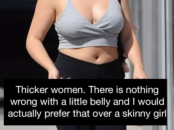 Thicker women. There is nothing wrong with a little belly and I would actually prefer that over a skinny girl