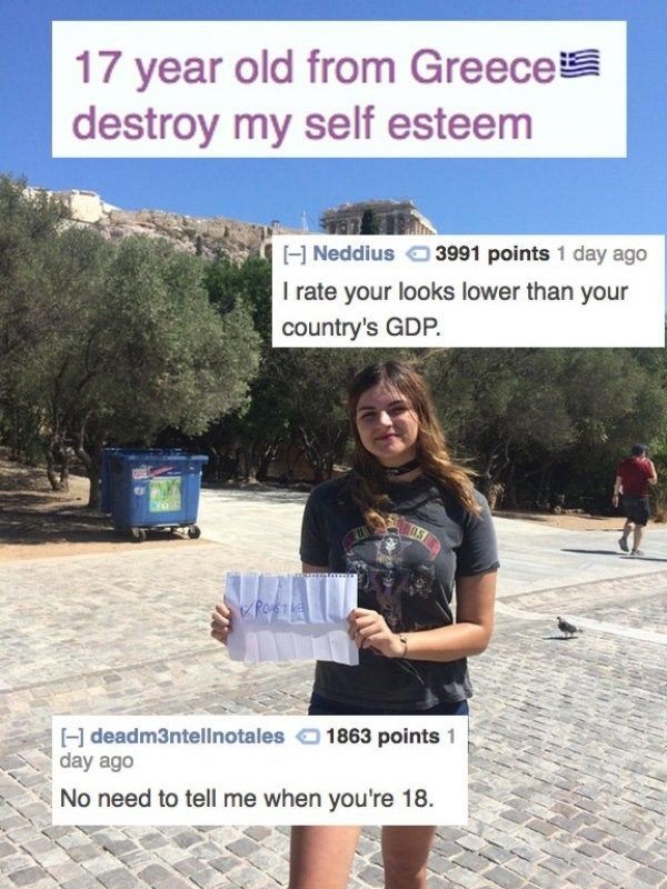 tree - 17 year old from Greeces destroy my self esteem Neddius 3991 points 1 day ago I rate your looks lower than your country's Gdp. deadm3ntellnotales 1863 points 1 day ago No need to tell me when you're 18.
