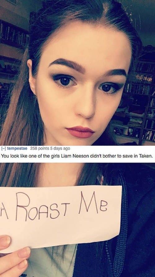 roast a girl - 1 tempestae 258 points 5 days ago You look one of the girls Liam Neeson didn't bother to save in Taken. A Roast Me