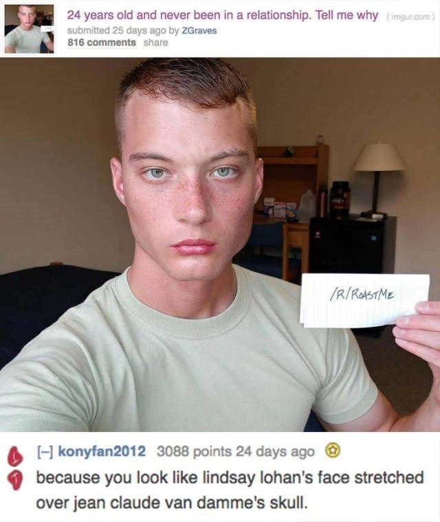 you look like roasts - 24 years old and never been in a relationship. Tell me why imgur.com submitted 25 days ago by ZGraves 816 R Rastme konyfan2012 3088 points 24 days ago because you look lindsay lohan's face stretched over jean claude van damme's skul