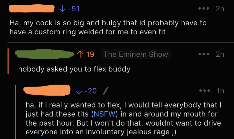 screenshot - 51 ... 2h Ha, my cock is so big and bulgy that id probably have to have a custom ring welded for me to even fit. ... 2h 1 19 The Eminem Show nobody asked you to flex buddy v20 ... 1h ha, if i really wanted to flex, I would tell everybody that