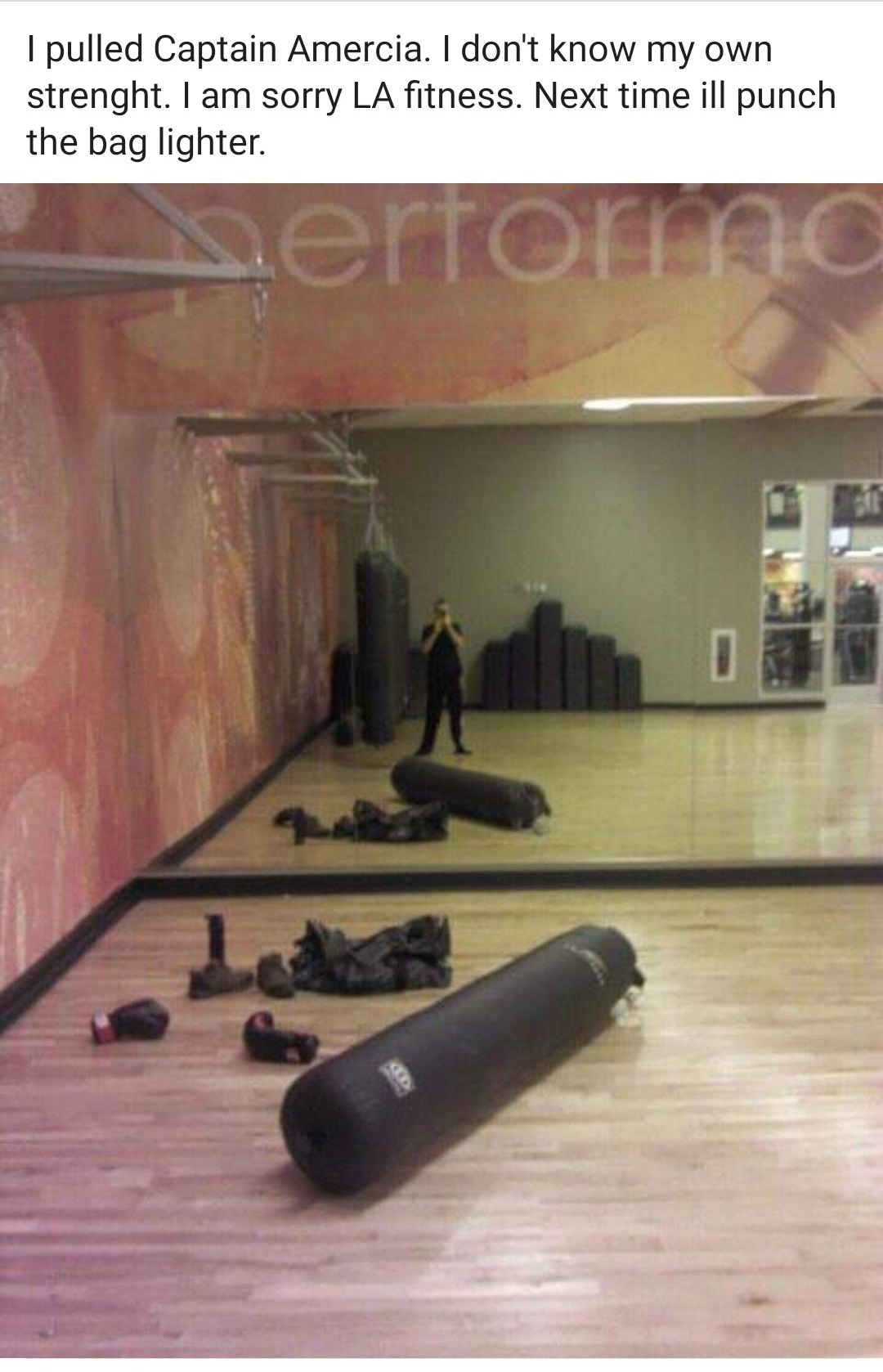 floor - I pulled Captain Amercia. I don't know my own strenght. I am sorry La fitness. Next time ill punch the bag lighter.