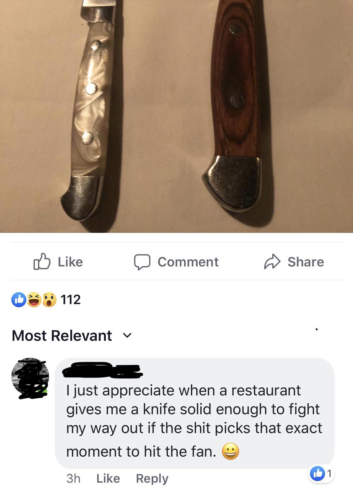 a Comment @ 03. 112 Most Relevant v I just appreciate when a restaurant gives me a knife solid enough to fight my way out if the shit picks that exact moment to hit the fan. 3h
