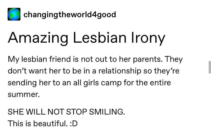document - changingtheworld4good Amazing Lesbian Irony My lesbian friend is not out to her parents. They don't want her to be in a relationship so they're sending her to an all girls camp for the entire summer. She Will Not Stop Smiling. This is beautiful