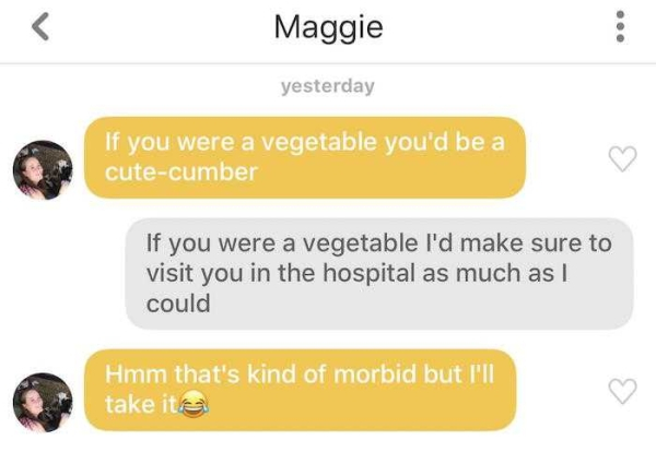 morbid pick up lines - Maggie yesterday If you were a vegetable you'd be a cutecumber If you were a vegetable I'd make sure to visit you in the hospital as much as I could Hmm that's kind of morbid but I'll take it