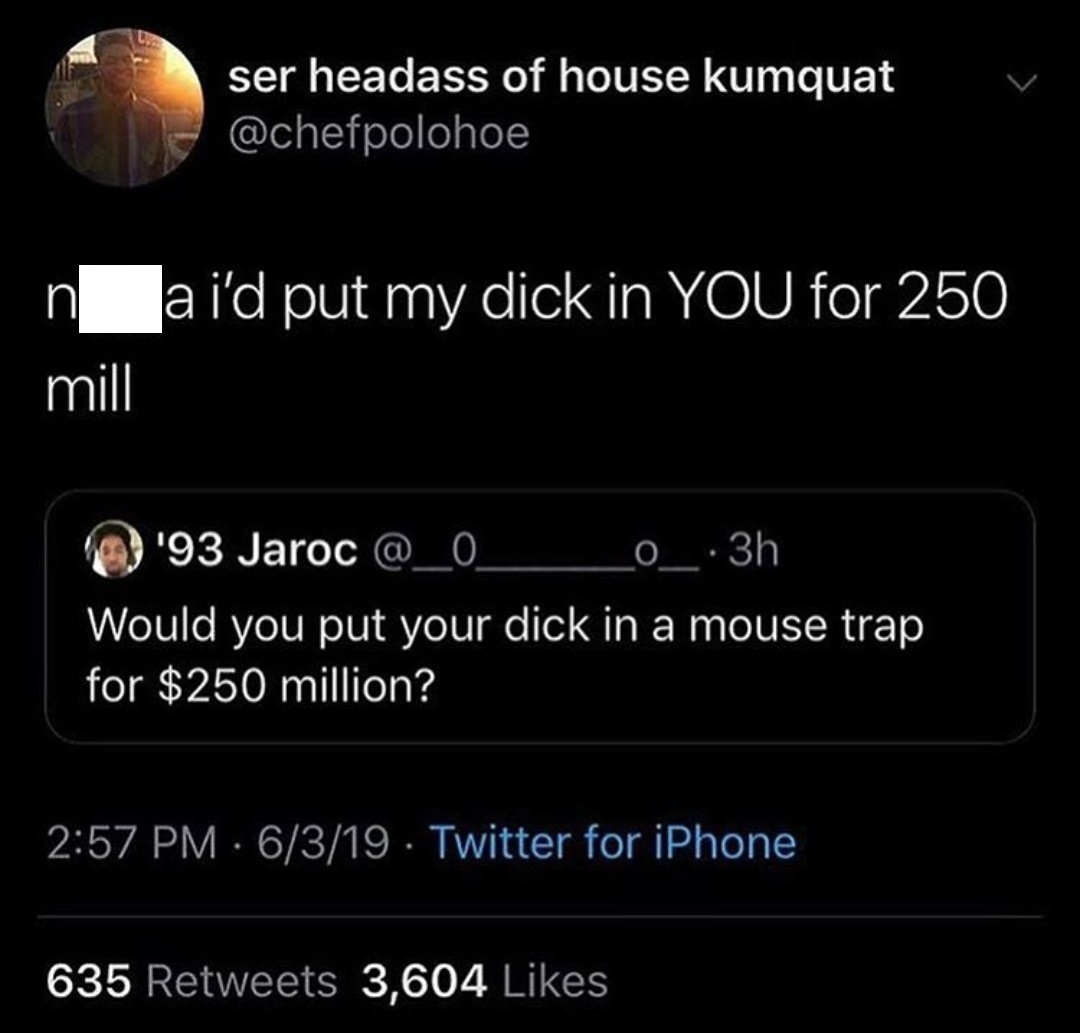 ser headass of house kumquat n a i'd put my dick in You for 250 mill '93 Jaroc _0_3h Would you put your dick in a mouse trap for $250 million? 6319 Twitter for iPhone 635 3,604