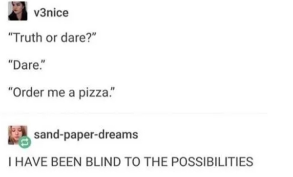 truth or dare - v3nice "Truth or dare?" "Dare." "Order me a pizza." sandpaperdreams I Have Been Blind To The Possibilities