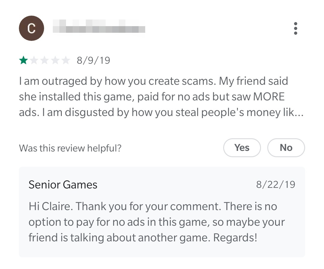 document - 8919 Tam outraged by how you create scams. My friend said she installed this game, paid for no ads but saw More ads. I am disgusted by how you steal people's money lik... Was this review helpful? Yes No Senior Games 82219 Hi Claire. Thank you f