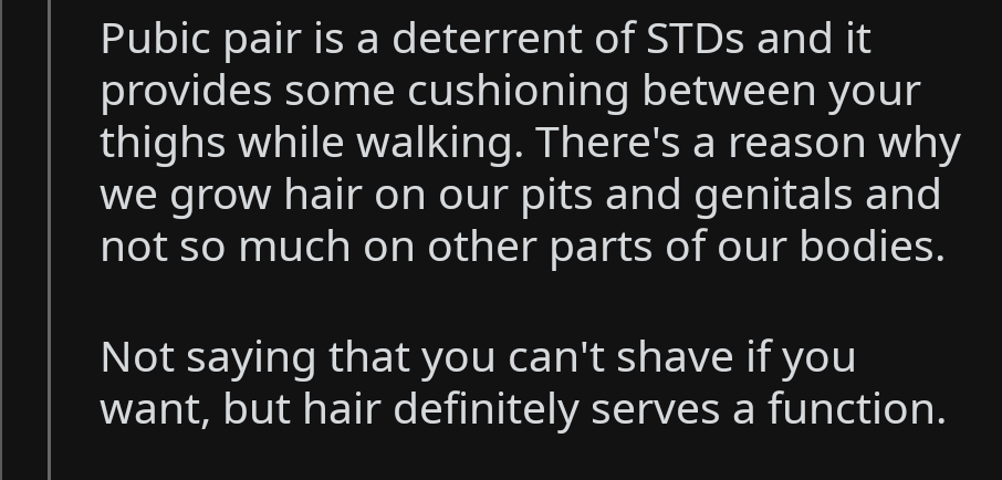 quotes - Pubic pair is a deterrent of STDs and it provides some cushioning between your thighs while walking. There's a reason why we grow hair on our pits and genitals and not so much on other parts of our bodies. Not saying that you can't shave if you w