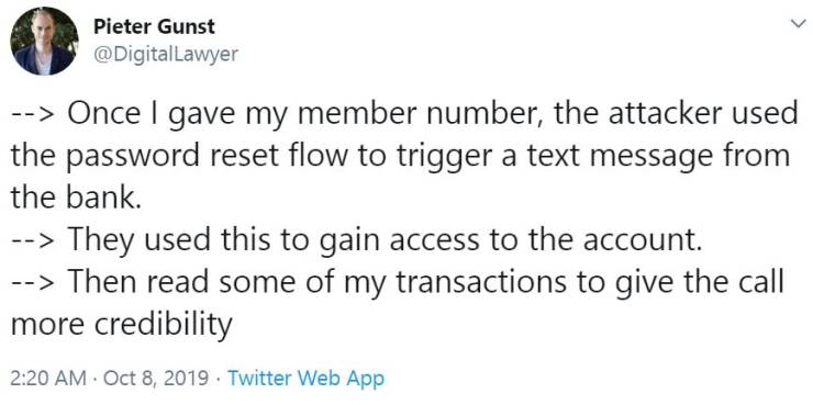 Pieter Gunst > Once I gave my member number, the attacker used the password reset flow to trigger a text message from the bank. > They used this to gain access to the account. > Then read some of my transactions to give the call more credibility . Twitter