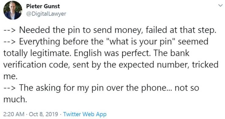 document - Pieter Gunst Lawyer > Needed the pin to send money, failed at that step. > Everything before the "what is your pin" seemed totally legitimate. English was perfect. The bank verification code, sent by the expected number, tricked me. > The askin