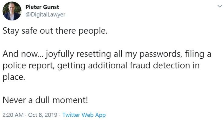 document - Pieter Gun Pieter Gunst Lawyer Stay safe out there people. And now... joyfully resetting all my passwords, filing a police report, getting additional fraud detection in place. Never a dull moment! Twitter Web App