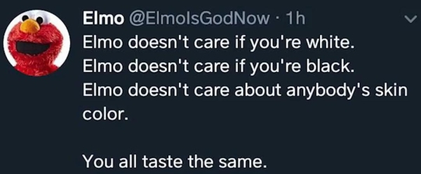 elmo you all taste the same - Elmo ElmolsGodNow. 1h Elmo doesn't care if you're white. Elmo doesn't care if you're black. Elmo doesn't care about anybody's skin color. You all taste the same.