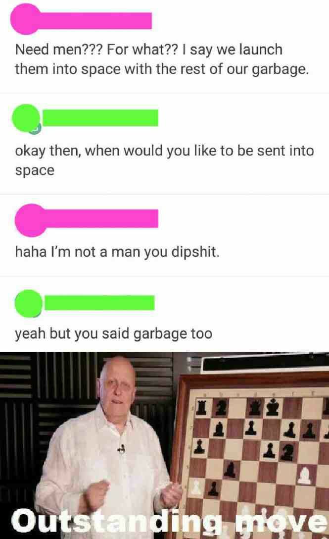 outstanding move meme - Need men??? For what?? I say we launch them into space with the rest of our garbage. okay then, when would you to be sent into space haha I'm not a man you dipshit. yeah but you said garbage too Outstanding grove