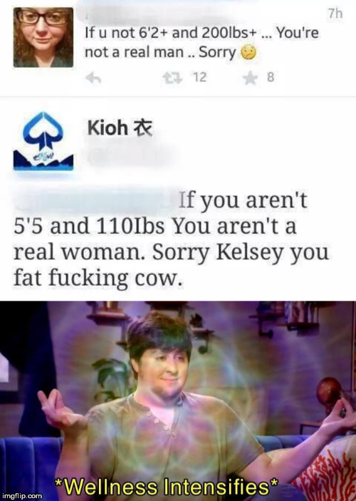 if u not 6 2 and 200 lbs+ - 7h If u not 6'2 and 200lbs ... You're not a real man.. Sorry 23 12 8 y Kioh If you aren't 5'5 and 110lbs You aren't a real woman. Sorry Kelsey you fat fucking cow. Wellness Intensifies imgflip.com