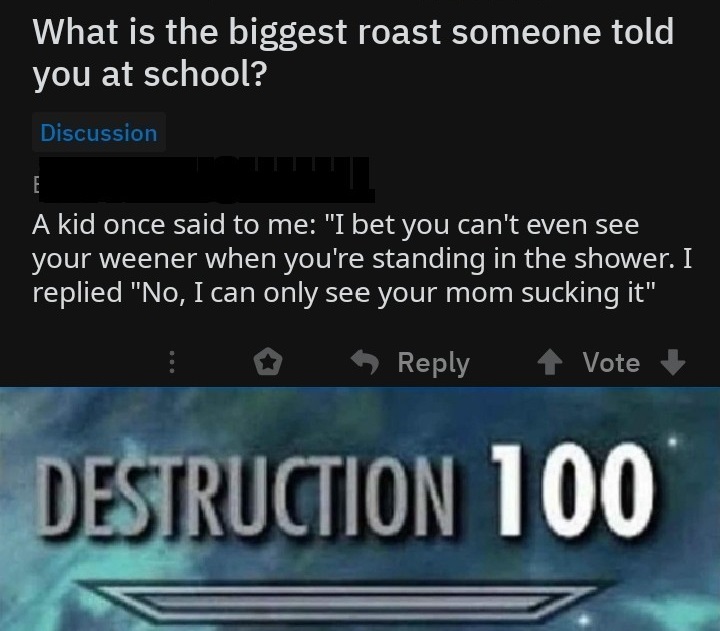 skyrim destruction - What is the biggest roast someone told you at school? Discussion A kid once said to me "I bet you can't even see your weener when you're standing in the shower. I replied "No, I can only see your mom sucking it" Vote Destruction 100