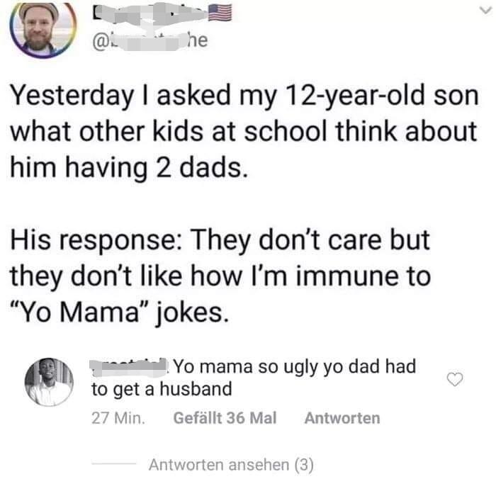 yo mama so ugly yo dad had - @ he Yesterday I asked my 12yearold son what other kids at school think about him having 2 dads. His response They don't care but they don't how I'm immune to "Yo Mama" jokes. not. Yo mama so ugly yo dad had to get a husband 2