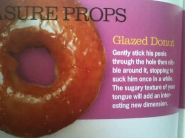 cosmo donut sex tip - Sure Props Glazed Donut Gently stick his penis through the hole then nib ble around it, stopping to suck him once in a while. The sugary texture of your tongue will add an inter esting new dimension