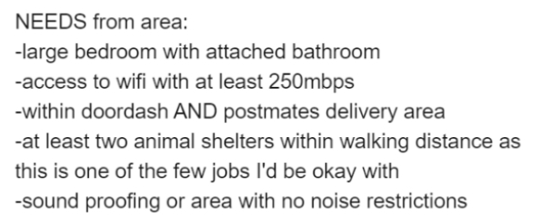 Needs from area large bedroom with attached bathroom access to wifi with at least 250mbps within doordash And postmates delivery area at least two animal shelters within walking distance as this is one of the few jobs I'd be okay with sound proofing or…