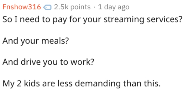 Fnshow points 1 day ago So I need to pay for your streaming services? And your meals? And drive you to work? My 2 kids are less demanding than this.