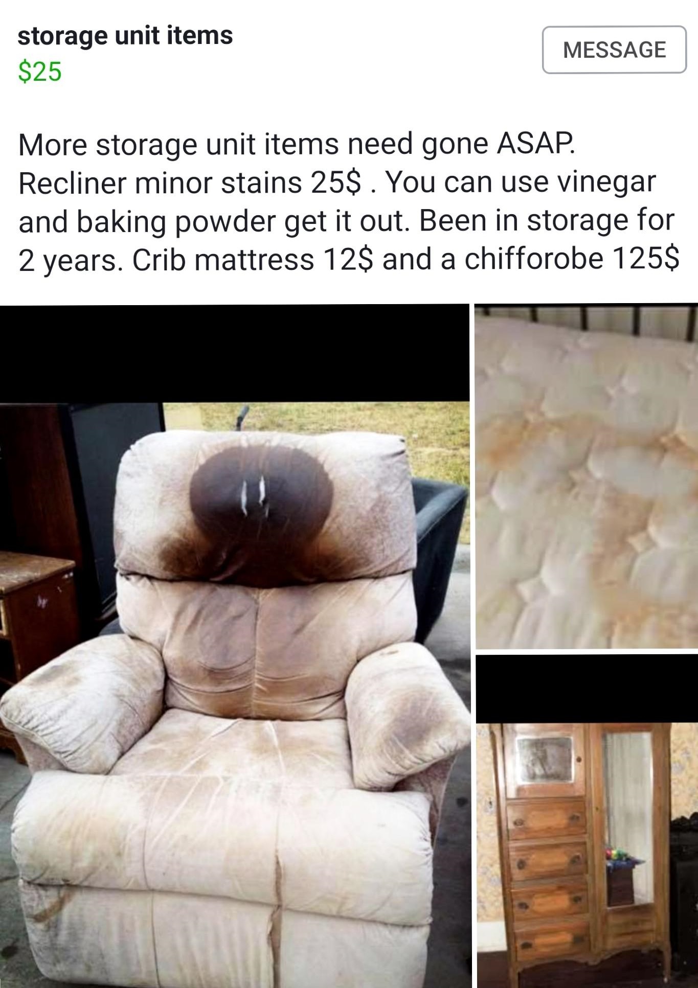 old lazy boy - storage unit items $25 Message More storage unit items need gone Asap. Recliner minor stains 25$. You can use vinegar and baking powder get it out. Been in storage for 2 years. Crib mattress 12$ and a chifforobe 125$