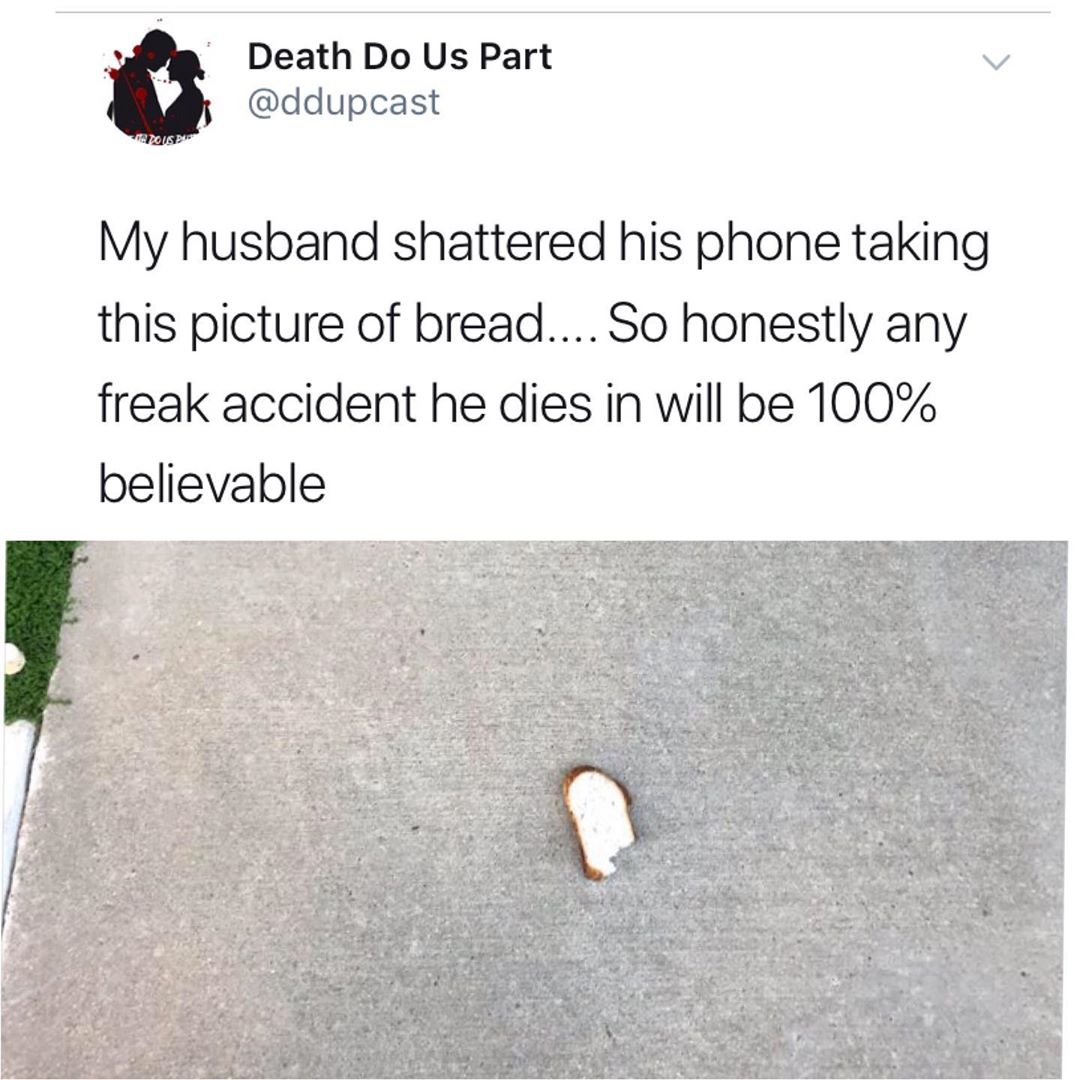 angle - Death Do Us Part My husband shattered his phone taking this picture of bread.... So honestly any freak accident he dies in will be 100% believable