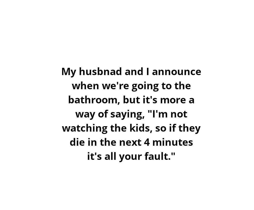 love is terrifying quotes - My husbnad and I announce when we're going to the bathroom, but it's more a way of saying, "I'm not watching the kids, so if they die in the next 4 minutes it's all your fault."