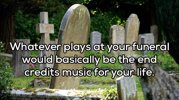 dig up some grave - Whatever plays at your funeral would basically be the end credits music for your life.