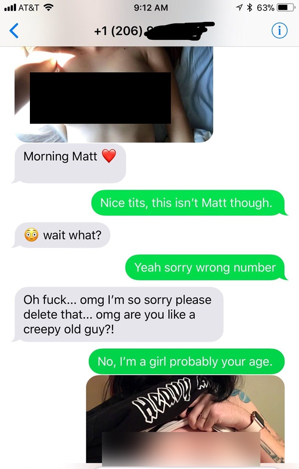 hand - .At&T ? 1 63% 0 1 206 Morning Matt Nice tits, this isn't Matt though. 60 wait what? Yeah sorry wrong number Oh fuck... omg I'm so sorry please delete that... omg are you a creepy old guy?! No, I'm a girl probably your age.