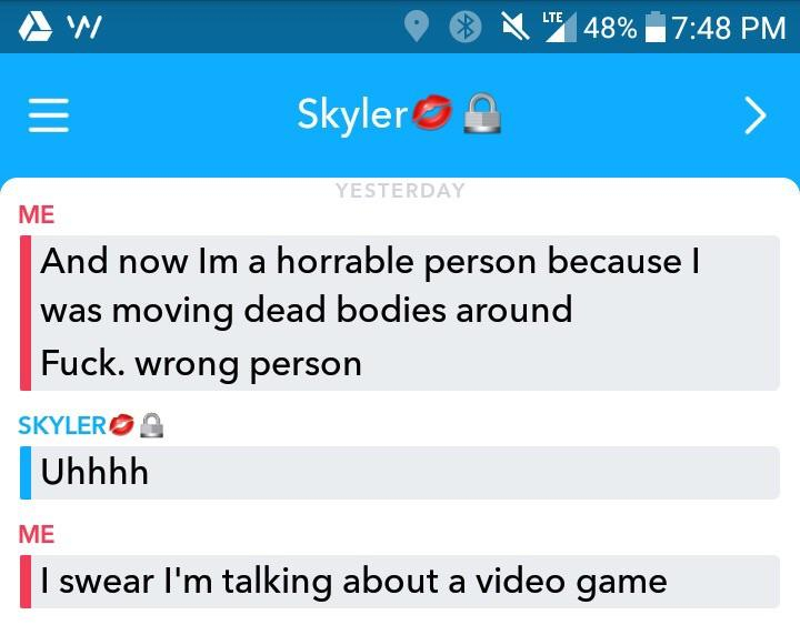 Aw O Lte 48% Skyler Yesterday Me And now Im a horrable person because I was moving dead bodies around Fuck. wrong person Skyleros Uhhhh Me I swear I'm talking about a video game