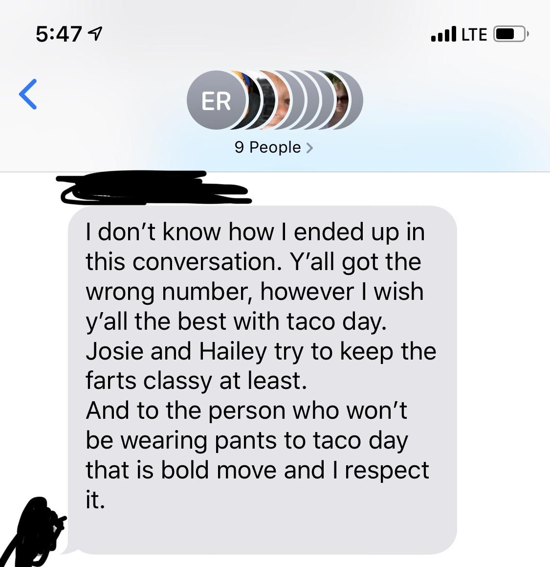 9 Jilte O Er Er 9 People > I don't know how I ended up in this conversation. Y'all got the wrong number, however I wish y'all the best with taco day. Josie and Hailey try to keep the farts classy at least. And to the person who won't be wearing pants to…