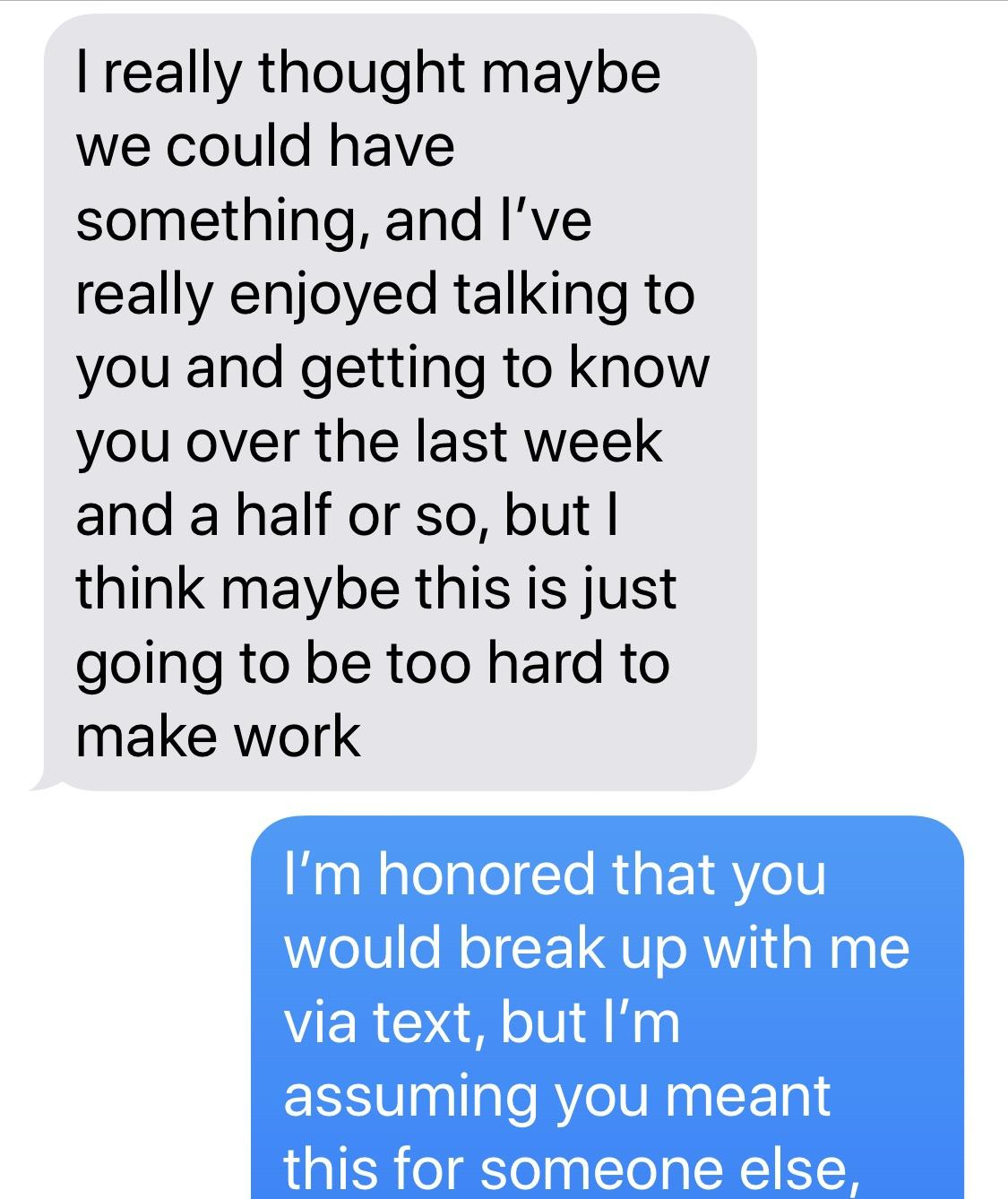 number - I really thought maybe we could have something, and I've really enjoyed talking to you and getting to know you over the last week and a half or so, but I think maybe this is just going to be too hard to make work I'm honored that you would break 