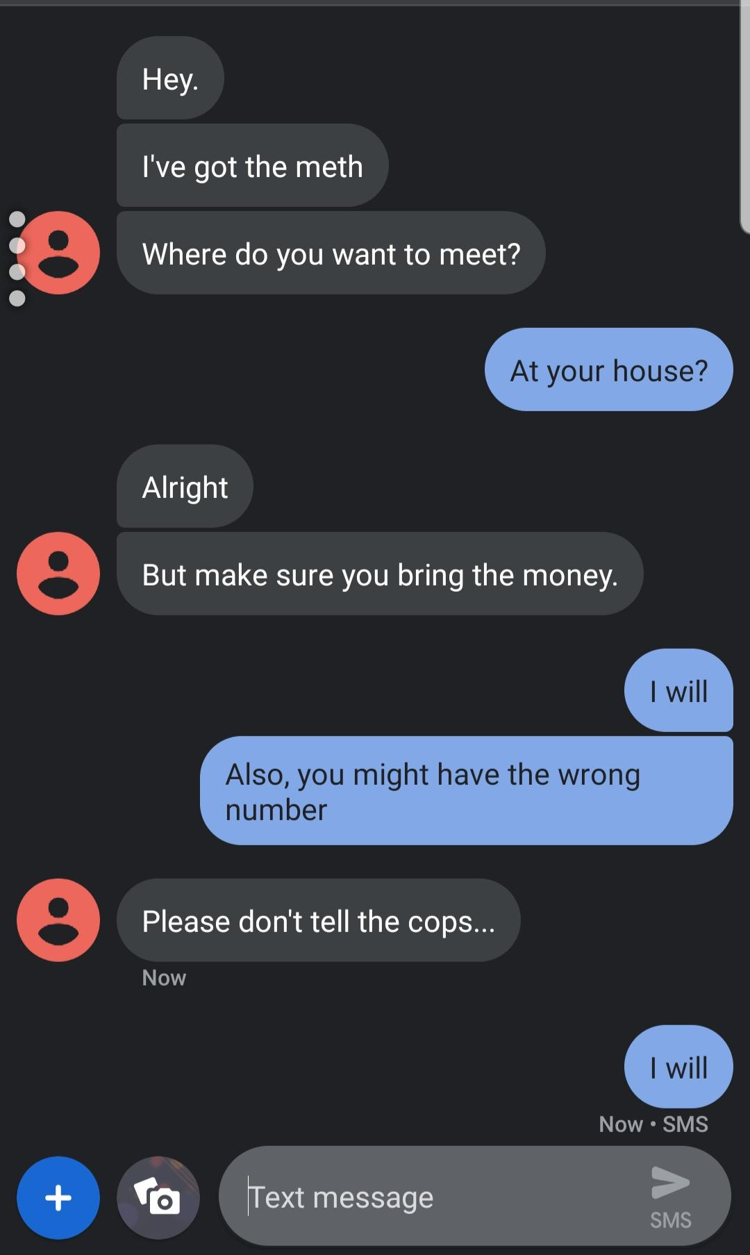 screenshot - Hey. I've got the meth 0 Where do you want to meet? At your house? Alright But make sure you bring the money. I will Also, you might have the wrong number Please don't tell the cops... Now I will Now Sms To Text message Sms