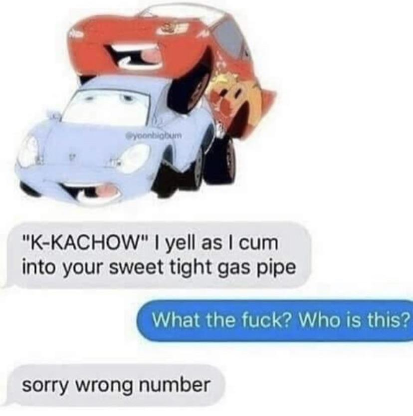 cars meme kachow - yoonbobom "KKachow" I yell as I cum into your sweet tight gas pipe What the fuck? Who is this? sorry wrong number