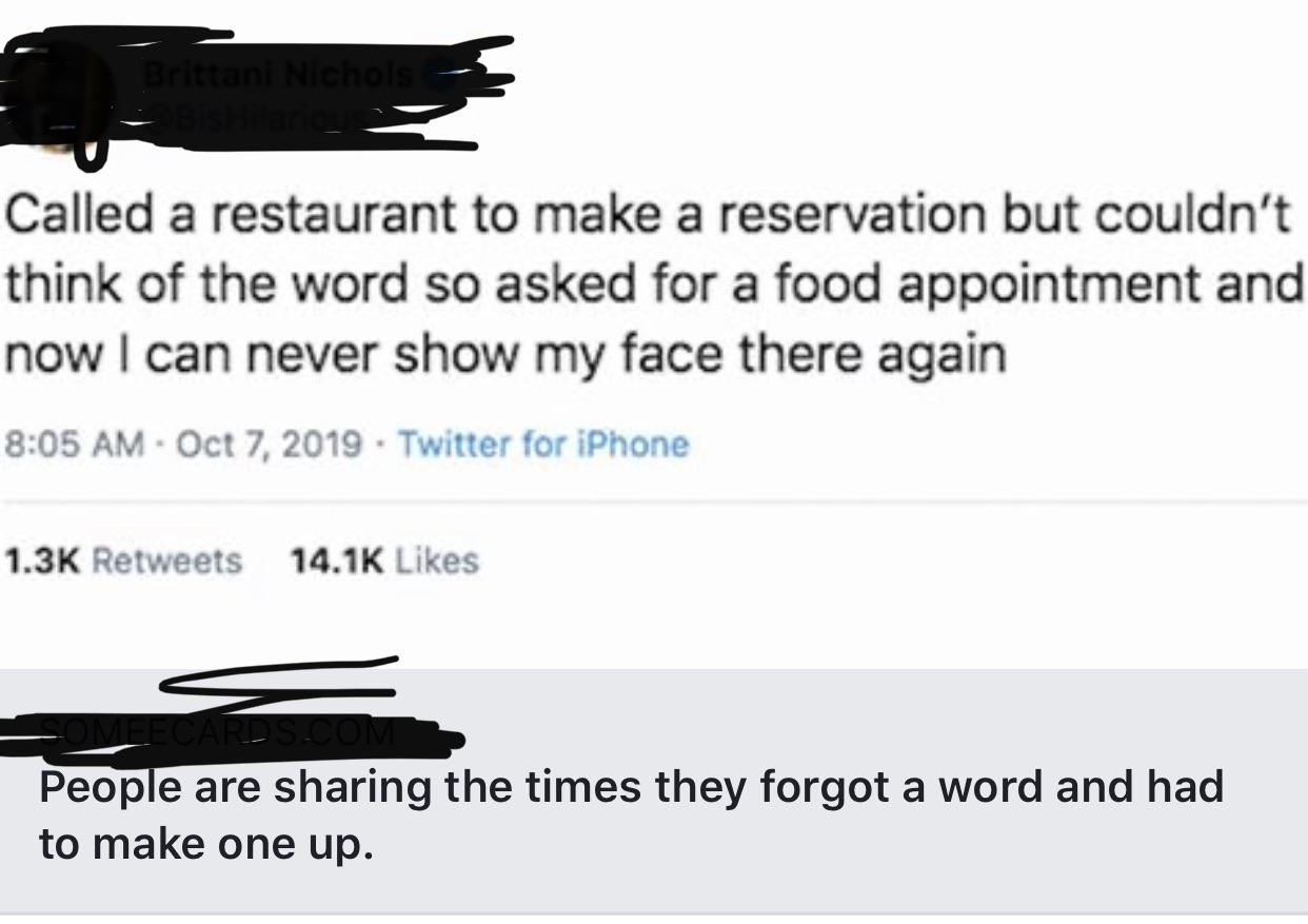 Called a restaurant to make a reservation but couldn't think of the word so asked for a food appointment and now I can never show my face there again . Twitter for iPhone People are sharing the times they forgot a word and had to make one up.