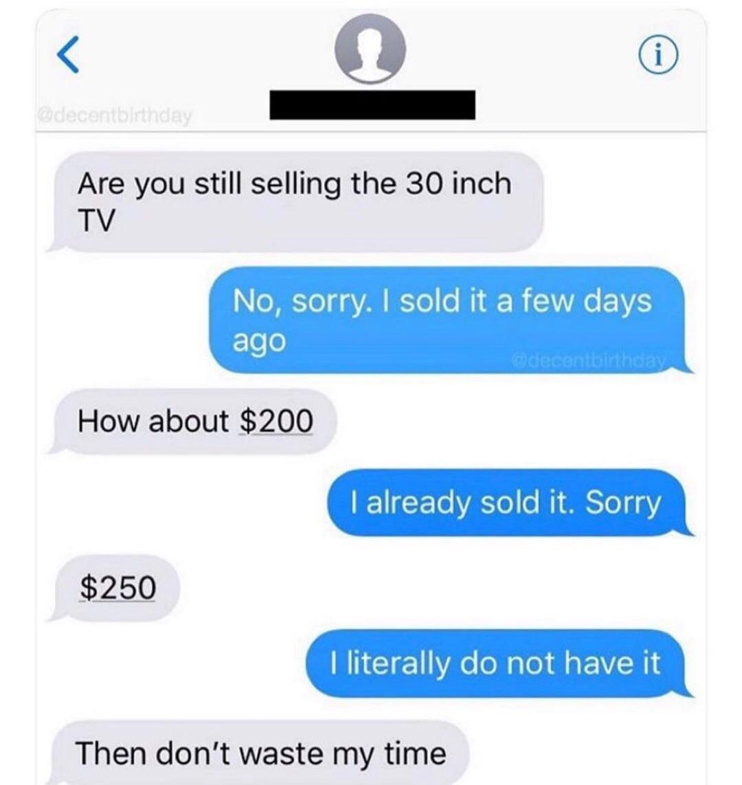Are you still selling the 30 inch Tv No, sorry. I sold it a few days ago How about $200 I already sold it. Sorry $250 I literally do not have it Then don't waste my time