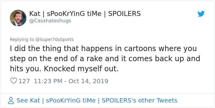 tiMe Spoilers I did the thing that happens in cartoons where you step on the end of a rake and it comes back up and hits you. Knocked myself out. 127 See Kat | spooKrying time | Spoilers's other Tweets